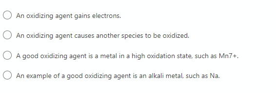 An oxidizing agent gains electrons.
An oxidizing agent causes another species to be oxidized.
O A good oxidizing agent is a metal in a high oxidation state, such as Mn7+.
O An example of a good oxidizing agent is an alkali metal, such as Na.
