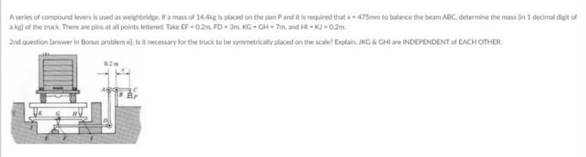 A series of compound levers is used as weighbridge. If a mass of 14.4kg is placed on the pan Pand it is required that x 475mm to balance the beam ABC, determine the mass lin 1 decimal digit of
a kgl of the truck. There are pins at all points lettered. Take EF - 0. 2m, FD = 3m, KG - GH = 7m, and HI - KJ - 0.2m.
2nd question Janswer in Bonus problem e): Is it necessary for the truck to be symmetrically placed on the scale? Explain. JKG & GHI are INDEPENDENT of EACH OTHER
02m
