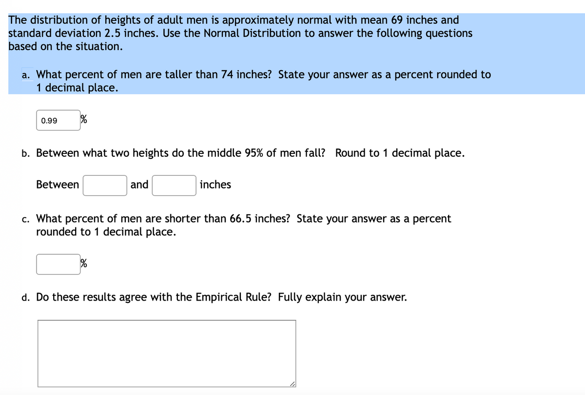 The distribution of heights of adult men is approximately normal with mean 69 inches and
standard deviation 2.5 inches. Use the Normal Distribution to answer the following questions
based on the situation.
a. What percent of men are taller than 74 inches? State your answer as a percent rounded to
1 decimal place.
0.99
b. Between what two heights do the middle 95% of men fall? Round to 1 decimal place.
Between
and
inches
c. What percent of men are shorter than 66.5 inches? State your answer as a percent
rounded to 1 decimal place.
d. Do these results agree with the Empirical Rule? Fully explain your answer.
