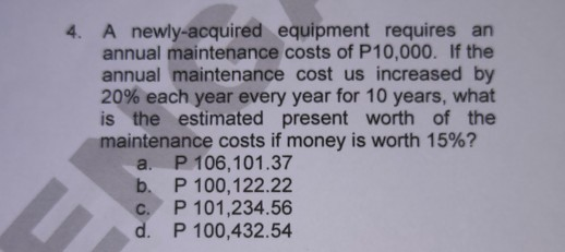 A newly-acquired equipment requires an
annual maintenance costs of P10,000. If the
annual maintenance cost us increased by
20% each year every year for 10 years, what
is the estimated present worth of the
maintenance costs if money is worth 15%?
a. P 106,101.37
P 100,122.22
b.
U
C.
d.
P 101,234.56
P 100,432.54