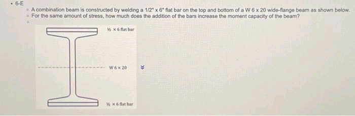 • 6-E
• A combination beam is constructed by welding a 1/2" x 6" flat bar on the top and bottom of a W 6 x 20 wide-flange beam as shown below.
For the same amount of stress, how much does the addition of the bars increase the moment capacity of the beam?
V x 6 flat bar
I
W6 x 20
½ x 6 flat bar