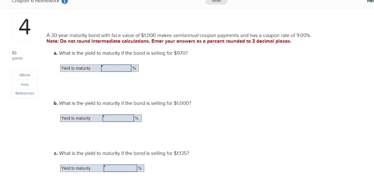 Chapter 6 Homework
4
10
points
eBook
Print
References
A 30-year maturity bond with face value of $1,000 makes semiannual coupon payments and has a coupon rate of 9.00%.
Note: Do not round intermediate calculations. Enter your answers as a percent rounded to 3 decimal places.
a. What is the yield to maturity if the bond is selling for $970?
Yield to maturity
b. What is the yield to maturity if the bond is selling for $1,000?
Yield to maturity
%
Yield to maturity
%
c. What is the yield to maturity if the bond is selling for $1,135?