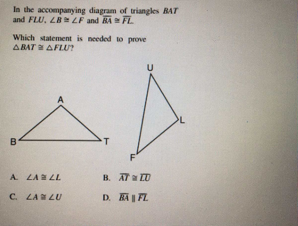 In the accompanying diagram of triangles BAT
and FLU, LB LF and BA e FL.
Which statement is needed to prove
ABAT AFLU?
U
B.
F
A.
ZA 2 LL
B. AT LU
C. LA LU
D. BA|| FL
