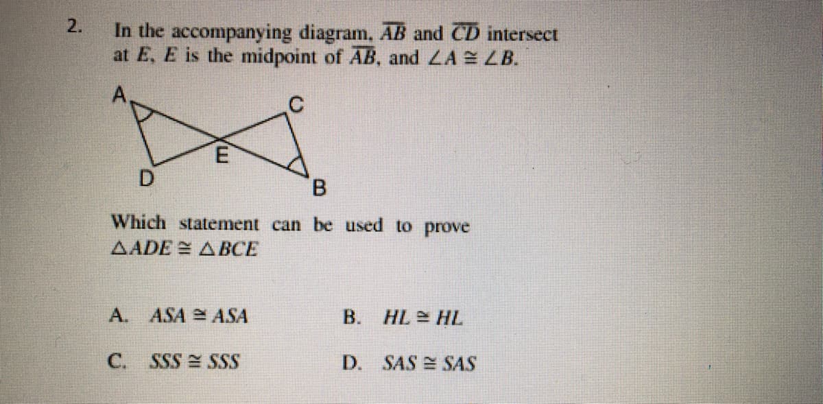 In the accompanying diagram, AB and CD intersect
at E, E is the midpoint of AB, and LA LB.
A
B.
Which statement can be used to prove
AADE ABCE
A. ASA ASA
B. HL HL
C.
SSS SSS
D. SAS SAS
2.
