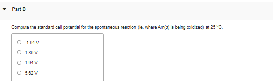 Part B
Compute the standard cell potential for the spontaneous reaction (ie. where Am(s) is being oxidized) at 25 °C.
O -1.94 V
O 1.86 V
O 1.94 V
O 5.62 V
