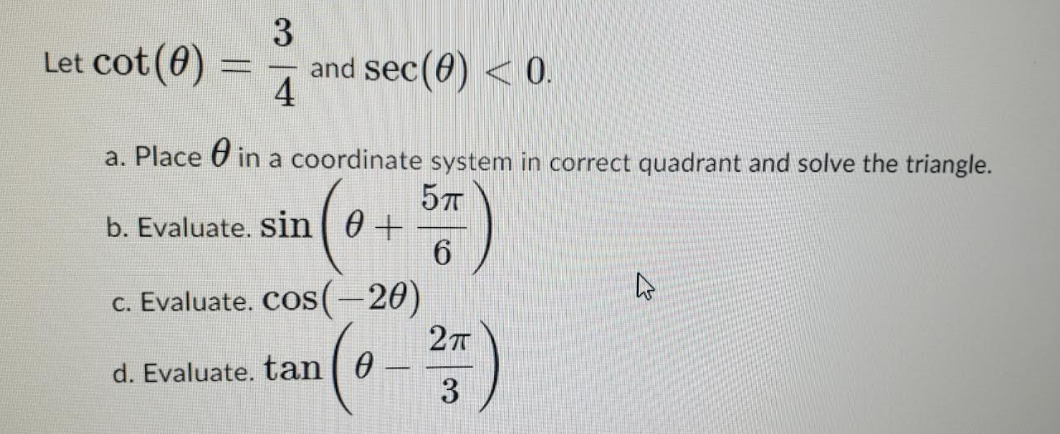 Let cot (0)
and sec(0) < 0.
4
-
a. Place U in a coordinate system in correct quadrant and solve the triangle.
b. Evaluate. sin ( 0+
c. Evaluate. COS(-20)
27T
d. Evaluate. tan| 0 -
3
