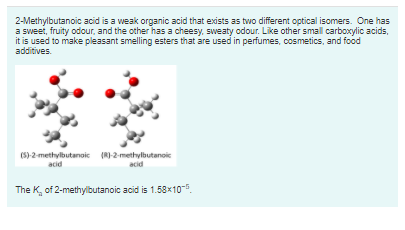 2-Methylbutanoic acid is a weak organic acid that exists as two different optical isomers. One has
a sweet, fruity odour, and the other has a cheesy, sweaty odour. Like other small carboxylic acids,
it is used to make pleasant smelling esters that are used in perfumes, cosmetics, and food
additives.
(5)-2-methylbutanoic (RI-2-methylbutanoic
acid
acid
The K, of 2-methylbutanoic acid is 1.58x10-5.
