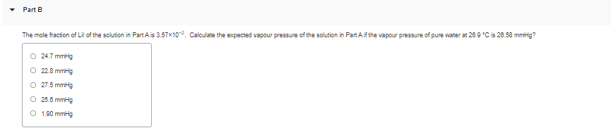 Part B
The mole fraction of Lil of the solution in Part A is 3.57x10. Calculate the expected vapour pressure of the solution in Part Aif the vapour pressure of pure water at 26.9 °C is 26.58 mmHg?
24.7 mmHg
O 22.8 mmHg
O 27.5 mmHg
O 25.6 mmHg
O 1.90 mmHg
