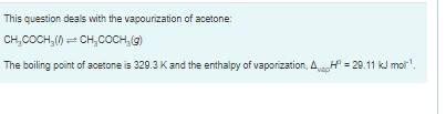 This question deals with the vapourization of acetone:
CH,COCH,() = CH,COCH, (9)
The boiling point of acetone is 329.3 Kand the enthalpy of vaporization, AH = 29.11 kJ mol'.
