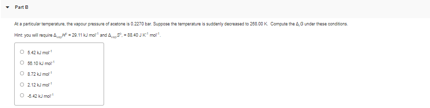 Part B
At a particular temperature, the vapour pressure of acetone is 0.2270 bar. Suppose the temperature is suddenly decreased to 268.00 K. Compute the 4,G under these conditions.
Hint you will require A = 29.11 kJ mol and AS, = 88.40 J K' mol".
O 5.42 kJ mol
56.10 kJ mol
O 8.72 kJ mol
O 2.12 kJ mol
O 5.42 kJ mol
