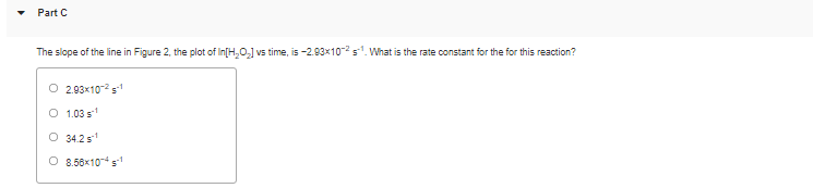 Part C
The slope of the line in Figure 2, the plot of In[H,O,] vs time, is -2.93x102 s. What is the rate constant for the for this reaction?
O 2.93x10-2 s1
O 1.03 s
O 34.2 s
O 8.58x10*s1
