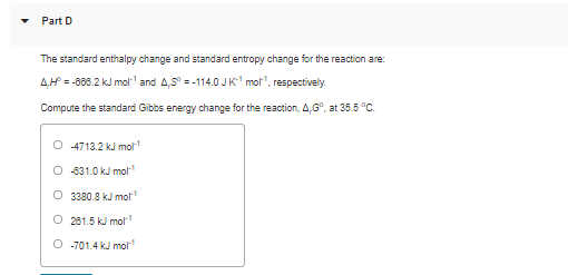 Part D
The standard enthalpy change and standard entropy change for the reaction are:
AH = -668.2 kJ mol" and 4,5° = -114.0 JK mot", respectively.
Compute the standard Gibbs energy change for the reaction, 4,G°, at 35.5 °C.
O 4713.2 kJ mol
O 831.0 kJ mol
O 3380.8 kJ mo
O 261.5 kJ mol
O -701.4 kJ mol
