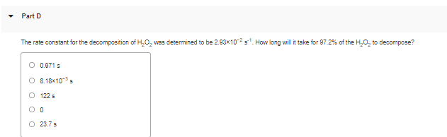 Part D
The rate constant for the decomposition of H,O, was determined to be 2.93x10s. How long will it take for 97.2% of the H,0, to decompose?
0.971 s
O 8.18x10-s
O 122 s
O 23.7 s
