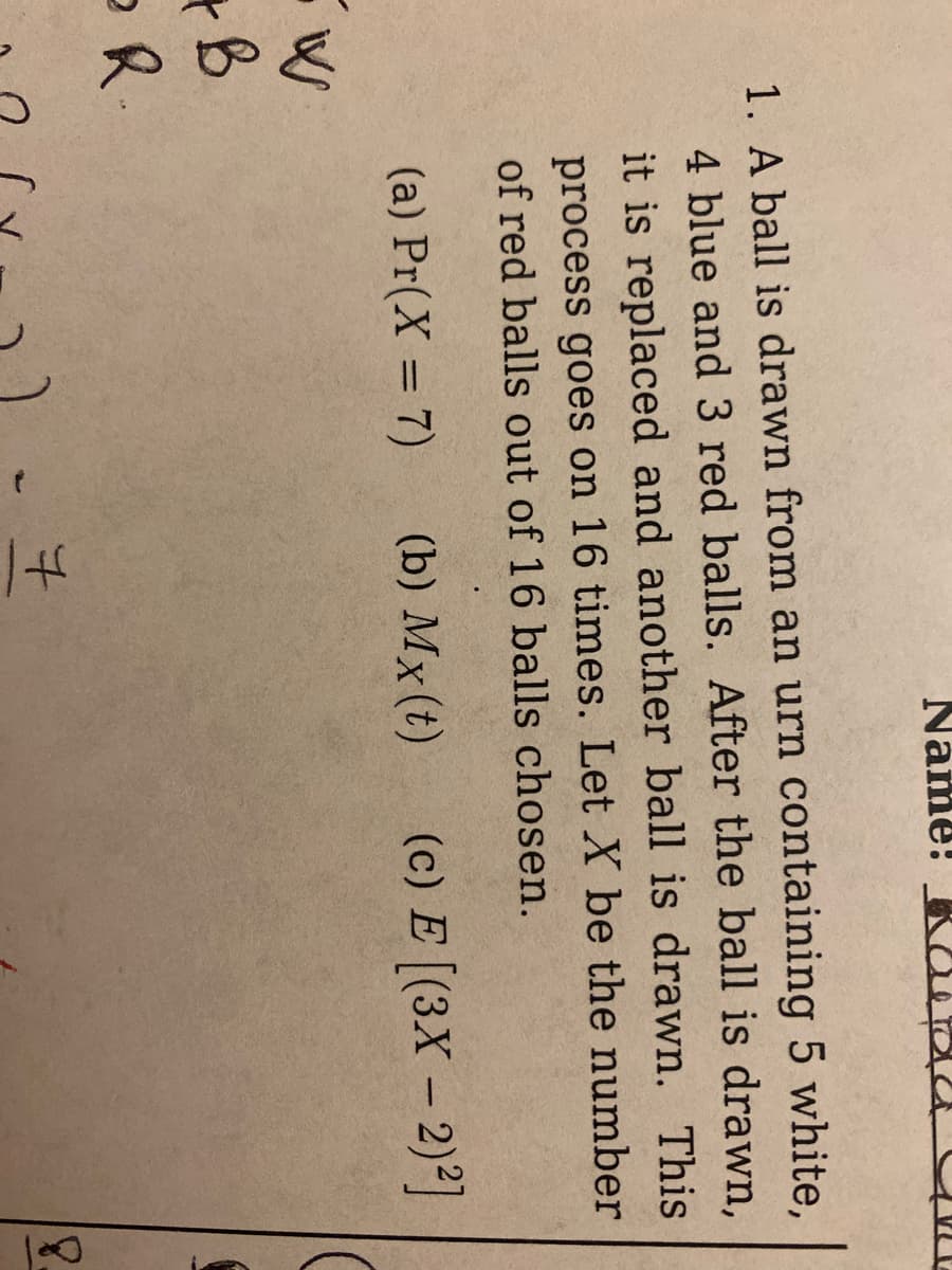 1. A ball is drawn from an urn containing 5 white,
4 blue and 3 red balls. After the ball is drawn,
it is replaced and another ball is drawn. This
process goes on 16 times. Let X be the number
of red balls out of 16 balls chosen.
(a) Pr(X= 7)
(b) Mx (t)
(c) E [(3X - 2)²]
+B
OR.
Name:
7
8.