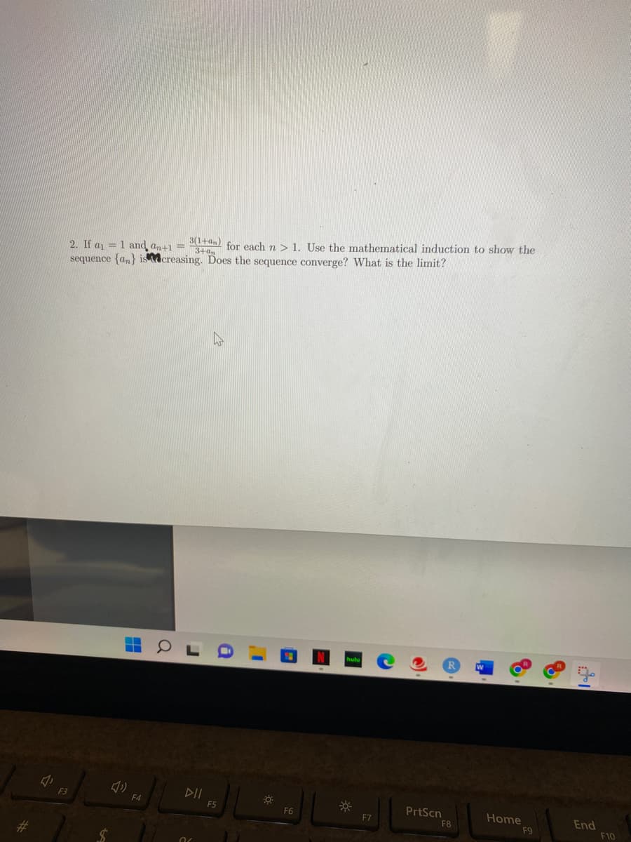 J
F3
2. If a₁ = 1 and an+1 = 3(1+an) for each n > 1. Use the mathematical induction to show the
sequence (an) iscreasing.
Does
the
sequence converge? What is the limit?
H
(1)
F4
Q
DII
FS
i
☀
F6
F7
C
PrtScn
F8
Home
F9
End
F10
