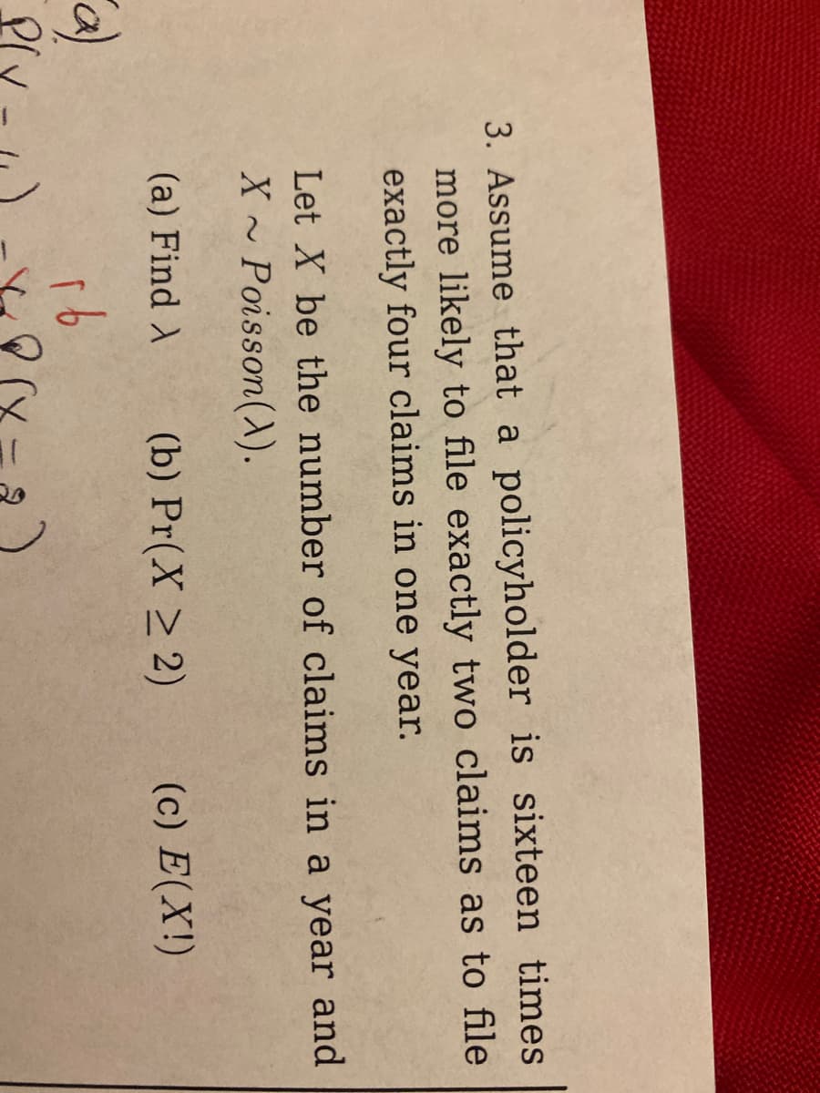 **Problem 3: Poisson Distribution in Insurance Claims**

Assume that a policyholder is sixteen times more likely to file exactly two claims than to file exactly four claims in one year.

Let \( X \) be the number of claims in a year, where \( X \sim \text{Poisson}(\lambda) \).

Tasks:
- (a) Find \(\lambda\).
- (b) Calculate \(\Pr(X \geq 2)\).
- (c) Determine the expected value \(E(X!)\).