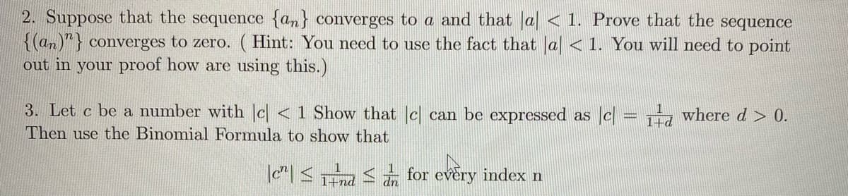 2. Suppose that the sequence {an} converges to a and that a < 1. Prove that the sequence
{(an)"} converges to zero. (Hint: You need to use the fact that |a| < 1. You will need to point
out in your proof how are using this.)
3. Let c be a number with e| < 1 Show that c] can be expressed as [c] = 1d where d > 0.
Then use the Binomial Formula to show that
|| ≤nd ≤
for every index n