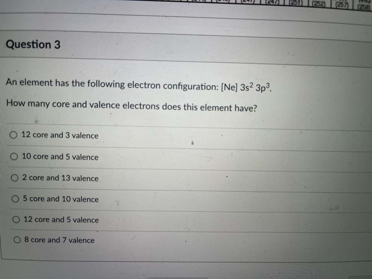 251)
(252)
257) (258)
Question 3
An element has the following electron configuration: [Ne] 3s? 3p³.
How many core and valence electrons does this element have?
O 12 core and 3 valence
O 10 core and 5 valence
2 core and 13 valence
5 core and 10 valence
12 core and 5 valence
8 core and 7 valence
