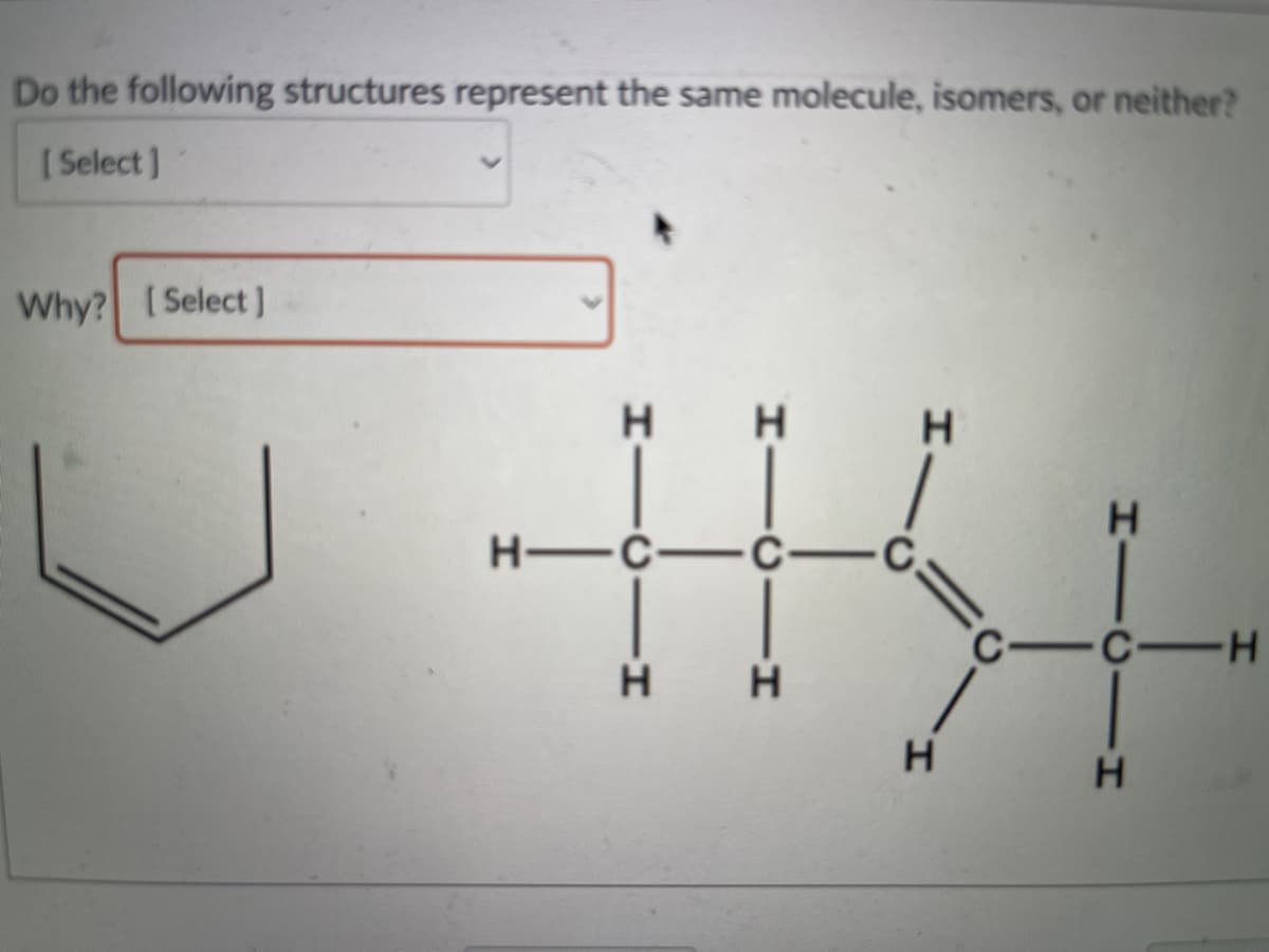 Do the following structures represent the same molecule, isomers, or neither?
[ Select]
Why? (Select ]
H
H -C-Č-
-C-H
HICII
H.
