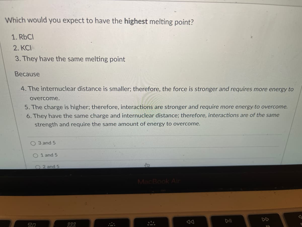 Which would you expect to have the highest melting point?
1. RbCl
2. KCI
3. They have the same melting point
Because
4. The internuclear distance is smaller; therefore, the force is stronger and requires more energy to
overcome.
5. The charge is higher; therefore, interactions are stronger and require more energy to overcome.
6. They have the same charge and internuclear distance; therefore, interactions are of the same
strength and require the same amount of energy to overcome.
O 3 and 5
O 1 and 5
2 and 5
MacBook Air
DII
DD
O00
