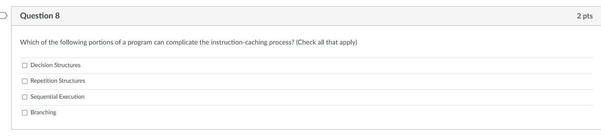 Question 8
Which of the following portions of a program can complicate the instruction-caching process? (Check all that apply)
Decision Structures
Repetition Structures
Sequential Execution
Branching
2 pts