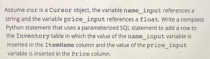 Assume cur is a Cursor object, the variable name_input references a
string and the variable price_input references a float. Write a complete
Python statement that uses a parameterized SQL statement to add a row to
the Inventory table in which the value of the name_input variable is
inserted in the ItemName column and the value of the price_input
variable is inserted in the Price column.