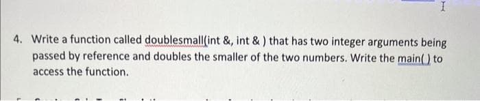 4. Write a function called doublesmall(int &, int & ) that has two integer arguments being
passed by reference and doubles the smaller of the two numbers. Write the main() to
access the function.