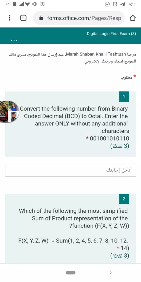 A:10
11
forms.office.com/Pages/Resp
Digital Logic First Exam (3)
مرحباً Marah، Shaban Khalil Tashtushعند إرسال هذا النموذج، سيرى مالك
النموذج اسمك وبريدك الإلكتروني.
* مطلوب
1
Convert the following number from Binary
Coded Decimal (BCD) to Octal. Enter the
answer ONLY without any additional
.characters
* 001001010110
)3 نقطة(
أدخل إجابتك
2
Which of the following the most simplified
Sum of Product representation of the
?function (F(X, Y, Z, W))
F(X, Y, Z, W)
= Sum(1, 2, 4, 5, 6, 7, 8, 10, 12,
* 14)
)3 نقطة(
