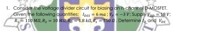 1. Consider the voltage divider circuit for biasing an n-channel D-MOSFET.
Given the following quantities: Ipss = 6 ma ; Vp = -3 V; Supply Vpp = 18 V;
R = 110 MN, R2 = 10 MN, R, = 1.8 kN, R, = 750 N . Determine I, and Vps
