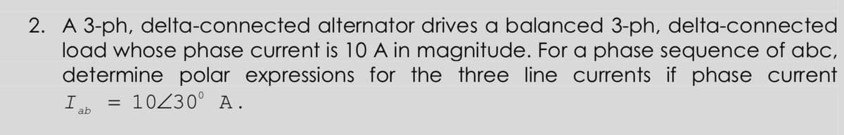 2. A 3-ph, delta-connected alternator drives a balanced 3-ph, delta-connected
load whose phase current is 10 A in magnitude. For a phase sequence of abc,
determine polar expressions for the three line currents if phase current
10230° A.
ab
