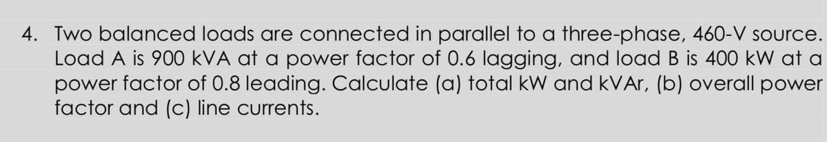 4. Two balanced loads are connected in parallel to a three-phase, 460-V source.
Load A is 900 kVA at a power factor of 0.6 lagging, and load B is 400 kW at a
power factor of 0.8 leading. Calculate (a) total kW and kVAr, (b) overall power
factor and (c) line currents.
