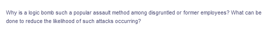 Why is a logic bomb such a popular assault method among disgruntled or former employees? What can be
done to reduce the likelihood of such attacks occurring?
