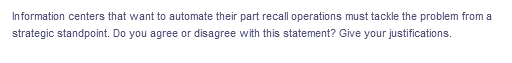 Information centers that want to automate their part recall operations must tackle the problem from a
strategic standpoint. Do you agree or disagree with this statement? Give your justifications.
