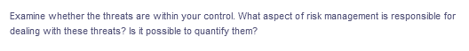 Examine whether the threats are within your control. What aspect of risk management is responsible for
dealing with these threats? Is it possible to quantify them?
