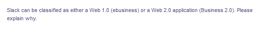 Slack can be classified as either a Web 1.0 (ebusiness) or a Web 2.0 application (Business 2.0). Please
explain why.
