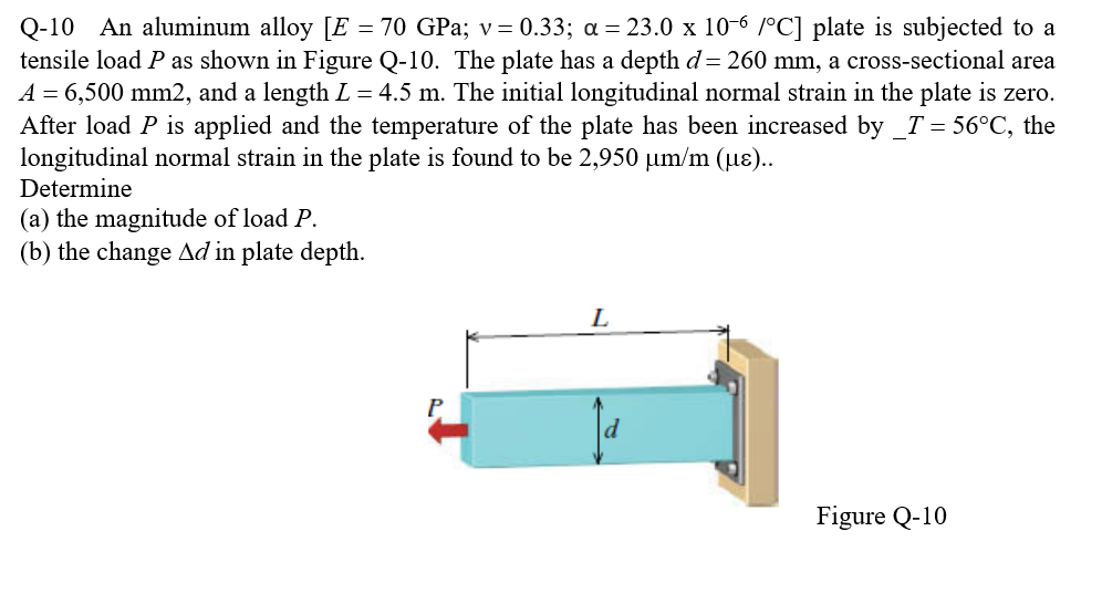 Q-10 An aluminum alloy [E = 70 GPa; v=0.33; a = 23.0 x 10-6 /°C] plate is subjected to a
tensile load P as shown in Figure Q-10. The plate has a depth d= 260 mm, a cross-sectional area
A = 6,500 mm2, and a length L = 4.5 m. The initial longitudinal normal strain in the plate is zero.
After load P is applied and the temperature of the plate has been increased by _T = 56°C, the
longitudinal normal strain in the plate is found to be 2,950 µm/m (µ)..
Determine
(a) the magnitude of load P.
(b) the change Ad in plate depth.
