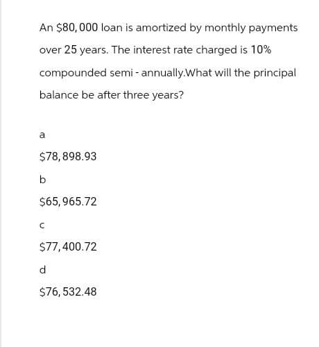 An $80,000 loan is amortized by monthly payments
over 25 years. The interest rate charged is 10%
compounded semi-annually. What will the principal
balance be after three years?
a
$78,898.93
b
$65,965.72
с
$77,400.72
d
$76,532.48