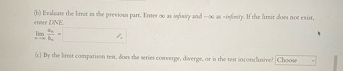 (b) Evaluate the limit in the previous part. Enter o as infinity and
-0o as -infinity. If the limit does not exist,
enter DNE.
an
lim
n-0o bn
(c) By the limit comparison test, does the series converge, diverge, or is the test inconclusive? Choose
