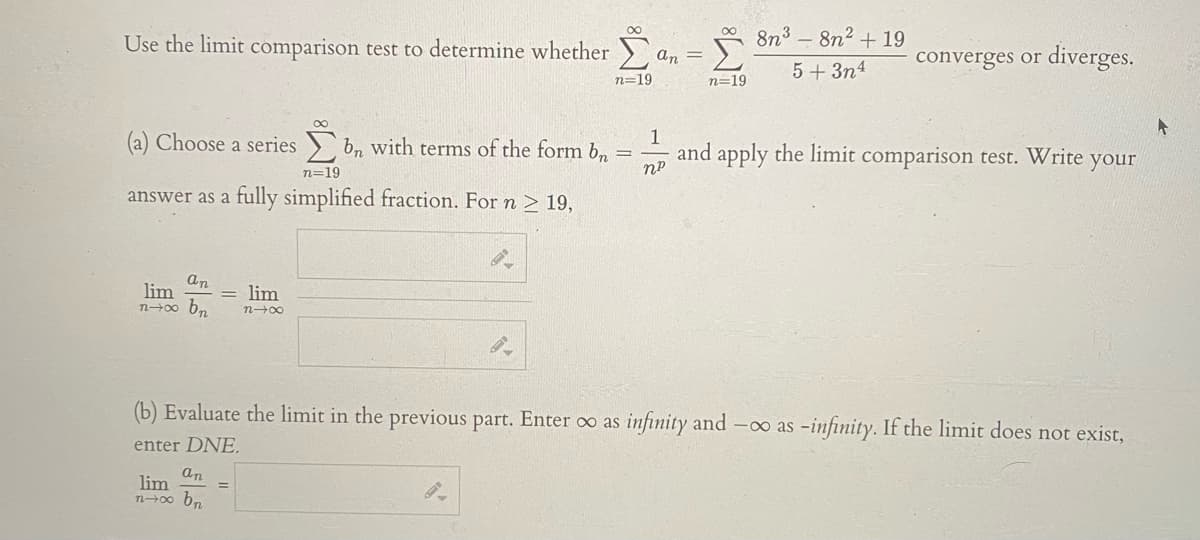 Use the limit comparison test to determine whether
8n³ – 8n2 + 19
an =
converges or diverges.
5+3n4
n=19
n=19
(a) Choose a series
b, with terms of the form bn
1
and apply the limit comparison test. Write
your
n=19
answer as a fully simplified fraction. For n 2 19,
an
lim
bn
lim
n-00
n-00
(b) Evaluate the limit in the previous part. Enter oo as infinity and -o as -infinity. If the limit does not exist,
enter DNE.
an
lim
