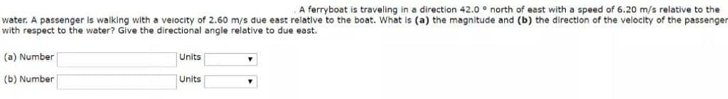 A ferryboat is traveling in a direction 42.0 ° north of east with a speed of 6.20 m/s relative to the
water. A passenger is walking with a veiocity of 2.60 m/s due east relative to the boat. What is (a) the magnitude and (b) the direction of the velocity of the passenger
with respect to the water? Give the directional angle relative to due east.
(a) Number
Units
(b) Number
Units
