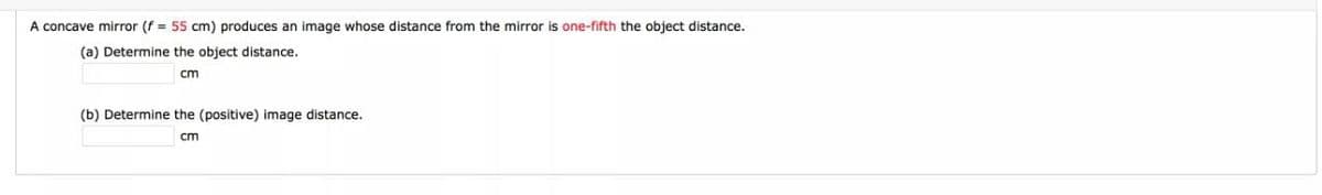 A concave mirror (f = 55 cm) produces an image whose distance from the mirror is one-fifth the object distance.
(a) Determine the object distance.
cm
(b) Determine the (positive) image distance.
cm
