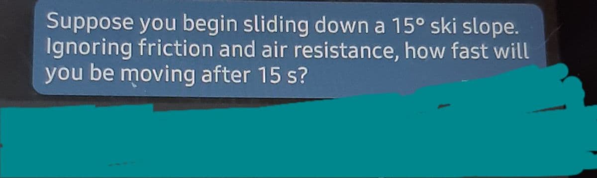 Suppose you begin sliding down a 15° ski slope.
Ignoring friction and air resistance, how fast will
you be moving after 15 s?
