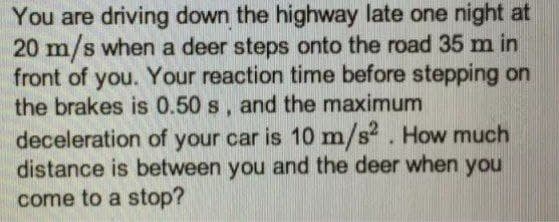 You are driving down the highway late one night at
20 m/s when a deer steps onto the road 35 m in
front of you. Your reaction time before stepping on
the brakes is 0.50 s, and the maximum
deceleration of your car is 10 m/s?. How much
distance is between you and the deer when you
come to a stop?
