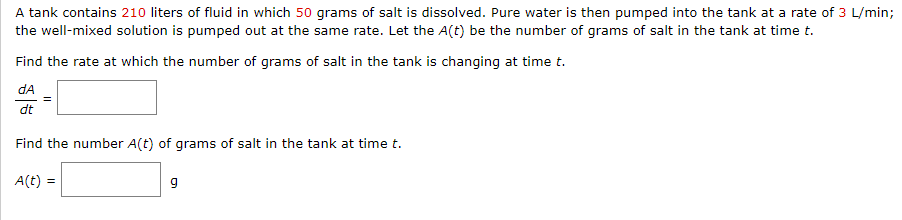 A tank contains 210 liters of fluid in which 50 grams of salt is dissolved. Pure water is then pumped into the tank at a rate of 3 L/min;
the well-mixed solution is pumped out at the same rate. Let the A(t) be the number of grams of salt in the tank at time t.
Find the rate at which the number of grams of salt in the tank is changing at time t.
dA
dt
Find the number A(t) of grams of salt in the tank at time t.
A(t) =
