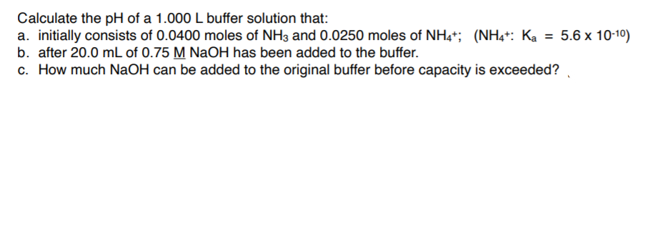 Calculate the pH of a 1.000 L buffer solution that:
a. initially consists of 0.0400 moles of NH3 and 0.0250 moles of NH4*; (NH4+: Ka = 5.6 x 10-10)
b. after 20.0 mL of 0.75 M NaOH has been added to the buffer.
c. How much NaOH can be added to the original buffer before capacity is exceeded?
