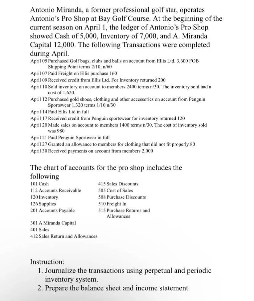 Antonio Miranda, a former professional golf star, operates
Antonio's Pro Shop at Bay Golf Course. At the beginning of the
current season on April 1, the ledger of Antonio's Pro Shop
showed Cash of 5,000, Inventory of 7,000, and A. Miranda
Capital 12,000. The following Transactions were completed
during April.
April 05 Purchased Golf bags, clubs and balls on account from Ellis Ltd. 3,600 FOB
Shipping Point terms 2/10, n/60
April 07 Paid Freight on Ellis purchase 160
April 09 Received credit from Ellis Ltd. For Inventory returned 200
April 10 Sold inventory on account to members 2400 terms n/30. The inventory sold had a
cost of 1,620.
April 12 Purchased gold shoes, clothing and other accessories on account from Penguin
Sportswear 1,320 terms 1/10 n/30
April 14 Paid Ellis Ltd in full
April 17 Received credit from Penguin sportswear for inventory returned 120
April 20 Made sales on account to members 1400 terms n/30. The cost of inventory sold
was 980
April 21 Paid Penguin Sportwear in full
April 27 Granted an allowance to members for clothing that did not fit properly 80
April 30 Received payments on account from members 2,000
The chart of accounts for the pro shop includes the
following
101 Cash
415 Sales Discounts
112 Accounts Receivable
505 Cost of Sales
120 Inventory
126 Supplies
201 Accounts Payable
508 Purchase Discounts
510 Freight In
515 Purchase Returns and
Allowances
301 A Miranda Capital
401 Sales
412 Sales Return and Allowances
Instruction:
1. Journalize the transactions using perpetual and periodic
inventory system.
2. Prepare the balance sheet and income statement.

