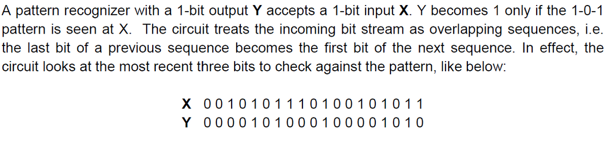 A pattern recognizer with a 1-bit output Y accepts a 1-bit input X. Y becomes 1 only if the 1-0-1
pattern is seen at X. The circuit treats the incoming bit stream as overlapping sequences, i.e.
the last bit of a previous sequence becomes the first bit of the next sequence. In effect, the
circuit looks at the most recent three bits to check against the pattern, like below:
X 0010101110100101011
Y 0000 10100010 00 01010
