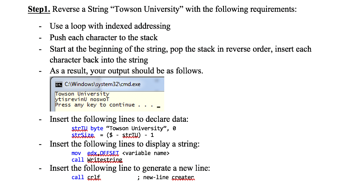 Step1. Reverse a String "Towson University" with the following requirements:
Use a loop with indexed addressing
Push each character to the stack
Start at the beginning of the string, pop the stack in reverse order, insert each
character back into the string
As a result, your output should be as follows.
C C:\Windows\system32\cmd.exe
Towson University
ytisrevinu noswoT
Press any key to continue . . . .
Insert the following lines to declare data:
strIU byte "Towson University", 0
strSize = ($ - strtu) - 1
Insert the following lines to display a string:
mov edx.QEESEI <variable name>
call Writestring
Insert the following line to generate a new line:
; new-line creater
-
call çrlf
