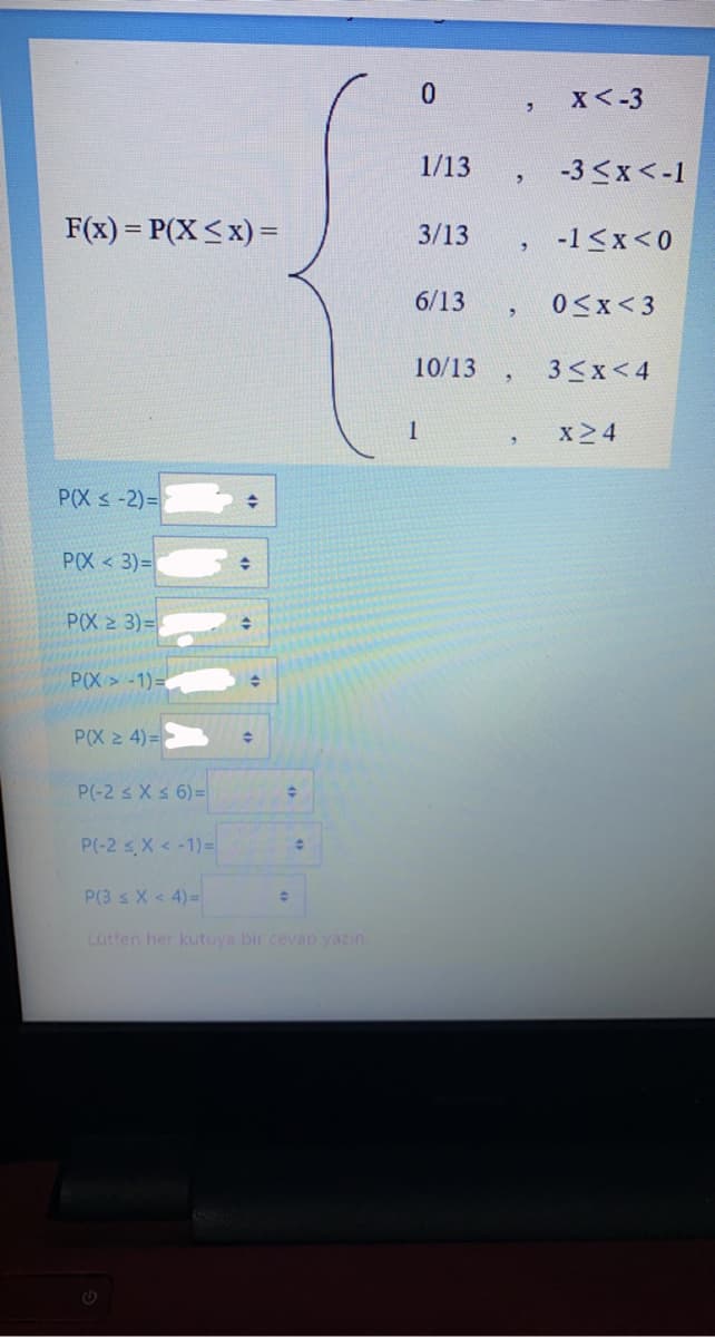 X<-3
1/13
-3 <x<-1
F(x) = P(X<x) =
3/13
-1 <x<0
6/13
0<x<3
10/13
3<x<4
1
x24
P(X < -2)=
P(X <3)=
P(X 2 3)=
P(X>-1)=
P(X 2 4) =
P(-2 s Xs 6) =
P(-2 s,X < -1) =
P(3 s X < 4)=
Lutfen her kutuya bir cevap yazın.
