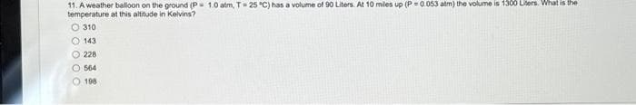 11. A weather balloon on the ground (P= 1.0 atm, T = 25 °C) has a volume of 90 Liters. At 10 miles up (P=0.053 atm) the volume is 1300 Liters. What is the
temperature at this altitude in Kelvins?
310
143
228
O 564
O 198